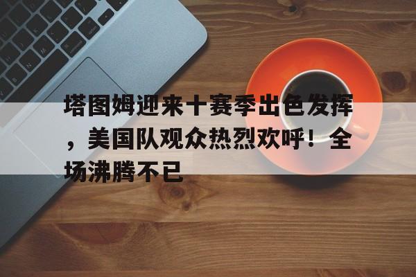 开云中国App-包含塔图姆迎来十赛季出色发挥，美国队观众热烈欢呼！全场沸腾不已的词条