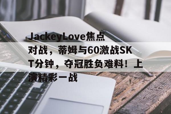 开云中国App-包含JackeyLove焦点对战，蒂姆与60激战SKT分钟，夺冠胜负难料！上演精彩一战的词条