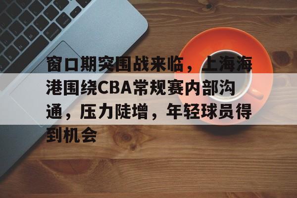 开云中国App-窗口期突围战来临，上海海港围绕CBA常规赛内部沟通，压力陡增，年轻球员得到机会的简单介绍