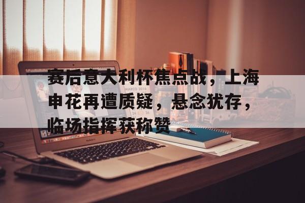 开云中国App-赛后意大利杯焦点战，上海申花再遭质疑，悬念犹存，临场指挥获称赞的简单介绍