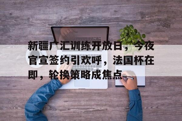 开云官方平台-包含新疆广汇训练开放日，今夜官宣签约引欢呼，法国杯在即，轮换策略成焦点的词条